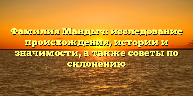 Фамилия Мандыч: исследование происхождения, истории и значимости, а также советы по склонению