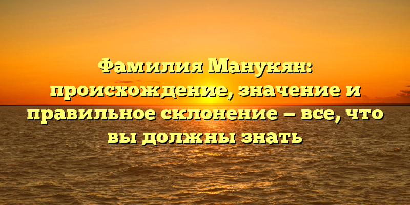 Фамилия Манукян: происхождение, значение и правильное склонение — все, что вы должны знать