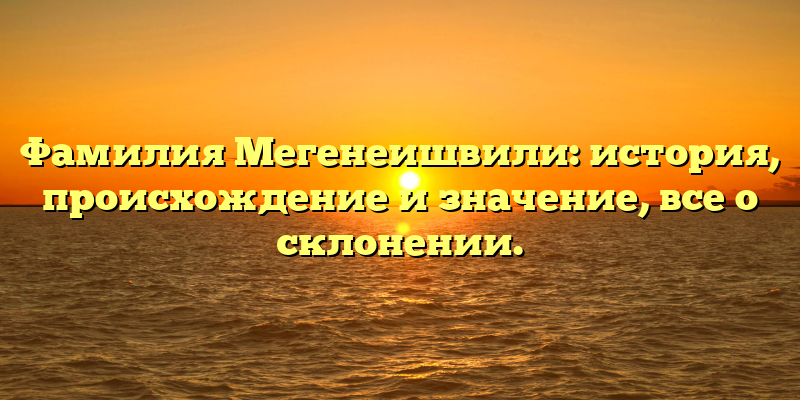 Фамилия Мегенеишвили: история, происхождение и значение, все о склонении.