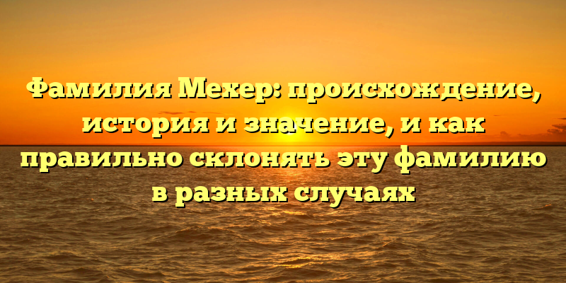 Фамилия Мехер: происхождение, история и значение, и как правильно склонять эту фамилию в разных случаях