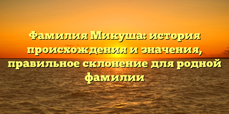 Фамилия Микуша: история происхождения и значения, правильное склонение для родной фамилии
