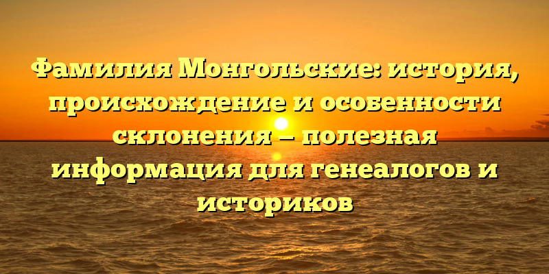 Фамилия Монгольские: история, происхождение и особенности склонения — полезная информация для генеалогов и историков