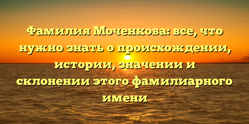 Фамилия Моченкова: все, что нужно знать о происхождении, истории, значении и склонении этого фамилиарного имени