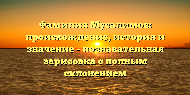 Фамилия Мусалимов: происхождение, история и значение - познавательная зарисовка с полным склонением