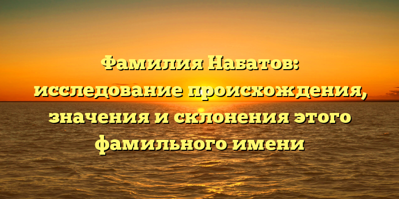 Фамилия Набатов: исследование происхождения, значения и склонения этого фамильного имени