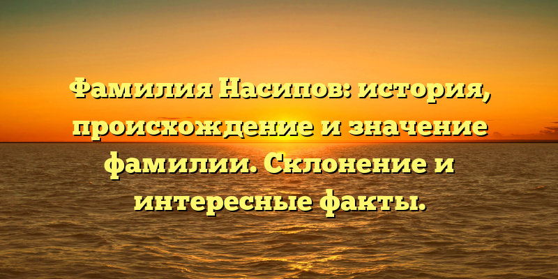 Фамилия Насипов: история, происхождение и значение фамилии. Склонение и интересные факты.