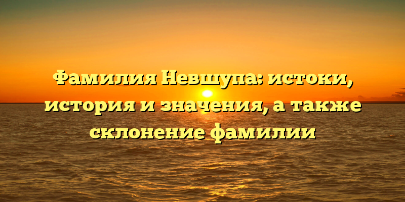 Фамилия Невшупа: истоки, история и значения, а также склонение фамилии