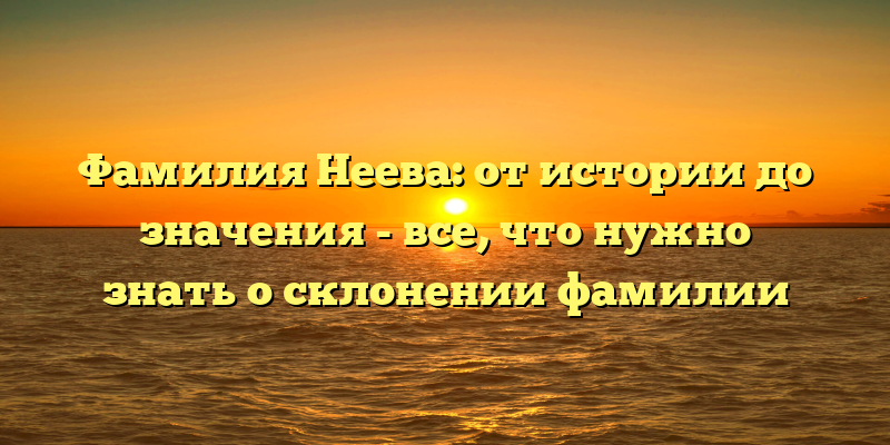Фамилия Неева: от истории до значения - все, что нужно знать о склонении фамилии