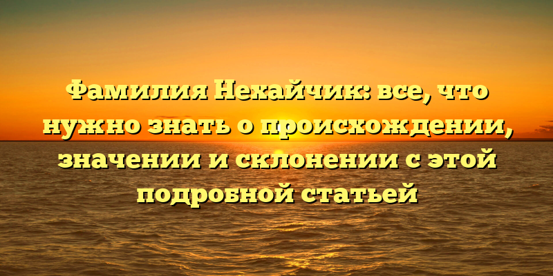 Фамилия Нехайчик: все, что нужно знать о происхождении, значении и склонении с этой подробной статьей