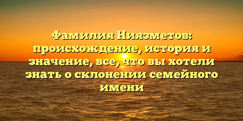 Фамилия Ниязметов: происхождение, история и значение, все, что вы хотели знать о склонении семейного имени