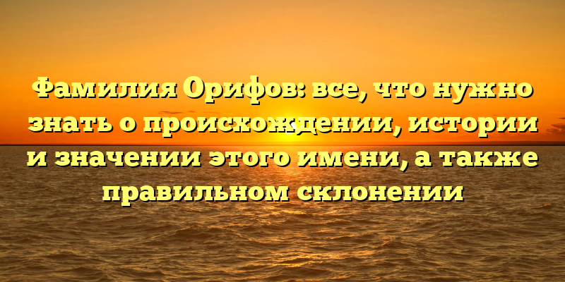Фамилия Орифов: все, что нужно знать о происхождении, истории и значении этого имени, а также правильном склонении