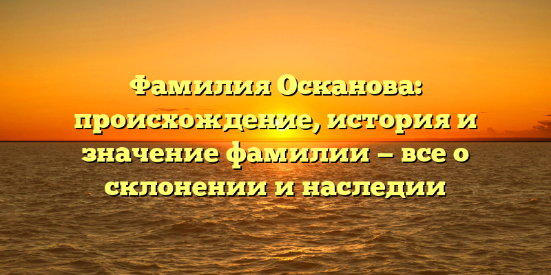 Фамилия Осканова: происхождение, история и значение фамилии — все о склонении и наследии