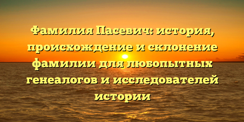 Фамилия Пасевич: история, происхождение и склонение фамилии для любопытных генеалогов и исследователей истории