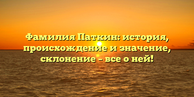 Фамилия Паткин: история, происхождение и значение, склонение – все о ней!