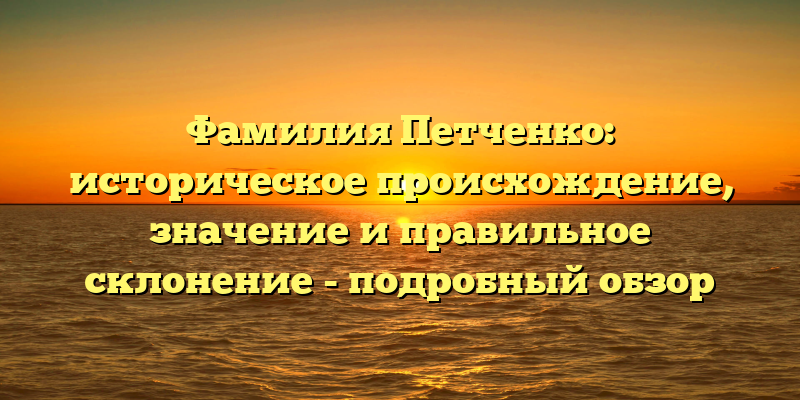 Фамилия Петченко: историческое происхождение, значение и правильное склонение - подробный обзор