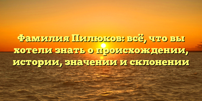 Фамилия Пилюков: всё, что вы хотели знать о происхождении, истории, значении и склонении