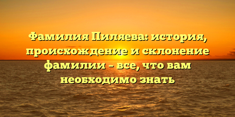 Фамилия Пиляева: история, происхождение и склонение фамилии – все, что вам необходимо знать