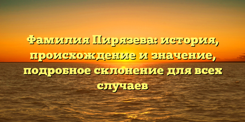 Фамилия Пирязева: история, происхождение и значение, подробное склонение для всех случаев
