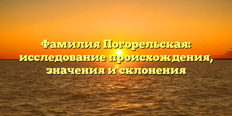 Фамилия Погорельская: исследование происхождения, значения и склонения