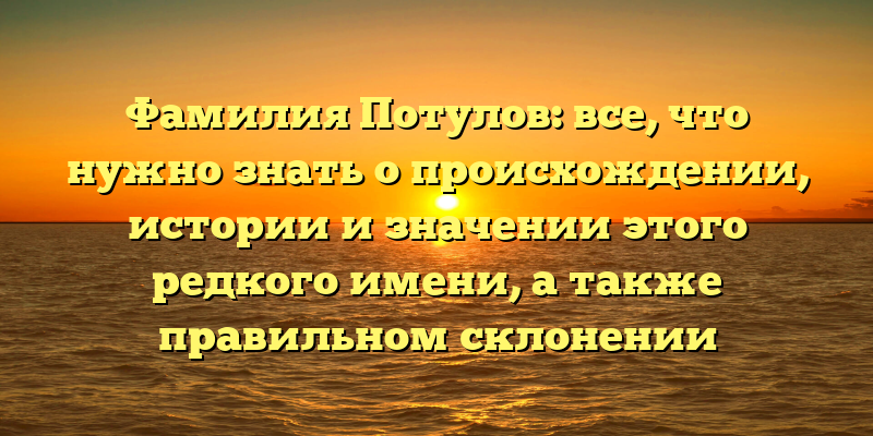 Фамилия Потулов: все, что нужно знать о происхождении, истории и значении этого редкого имени, а также правильном склонении