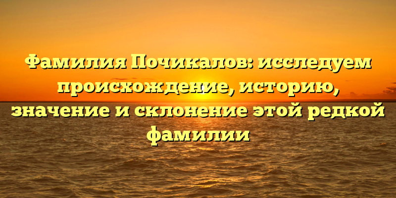 Фамилия Почикалов: исследуем происхождение, историю, значение и склонение этой редкой фамилии