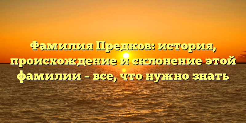Фамилия Предков: история, происхождение и склонение этой фамилии – все, что нужно знать