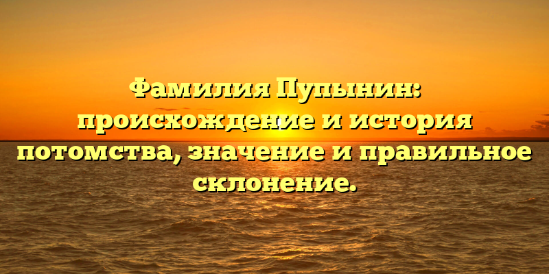 Фамилия Пупынин: происхождение и история потомства, значение и правильное склонение.