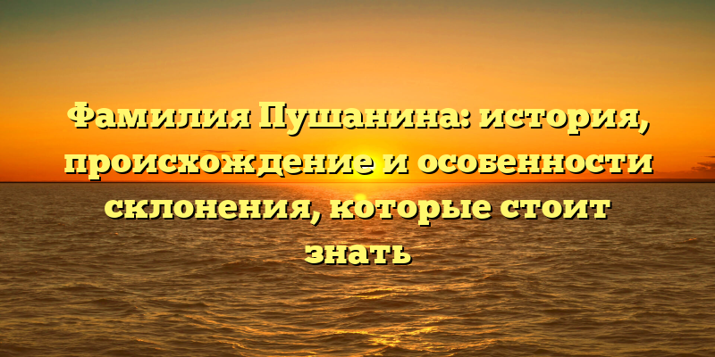 Фамилия Пушанина: история, происхождение и особенности склонения, которые стоит знать