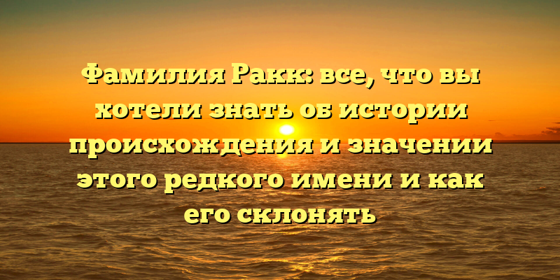 Фамилия Ракк: все, что вы хотели знать об истории происхождения и значении этого редкого имени и как его склонять