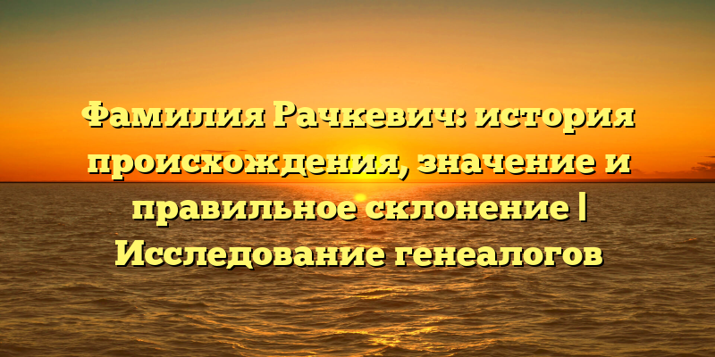 Фамилия Рачкевич: история происхождения, значение и правильное склонение | Исследование генеалогов