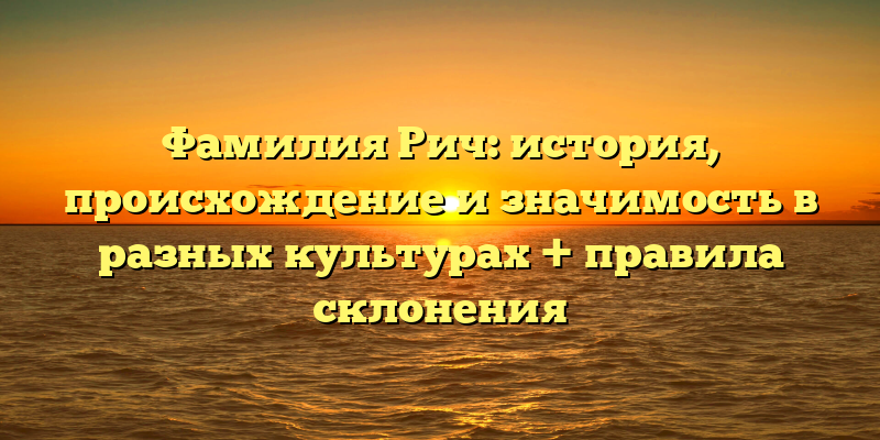Фамилия Рич: история, происхождение и значимость в разных культурах + правила склонения