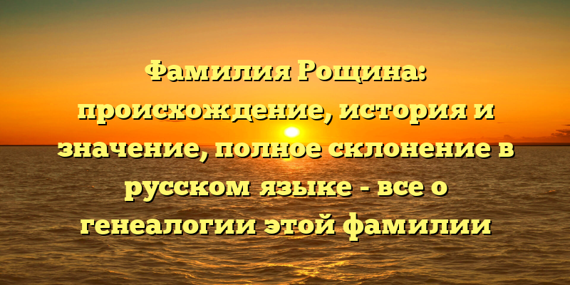 Фамилия Рощина: происхождение, история и значение, полное склонение в русском языке - все о генеалогии этой фамилии