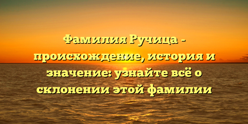Фамилия Ручица - происхождение, история и значение: узнайте всё о склонении этой фамилии