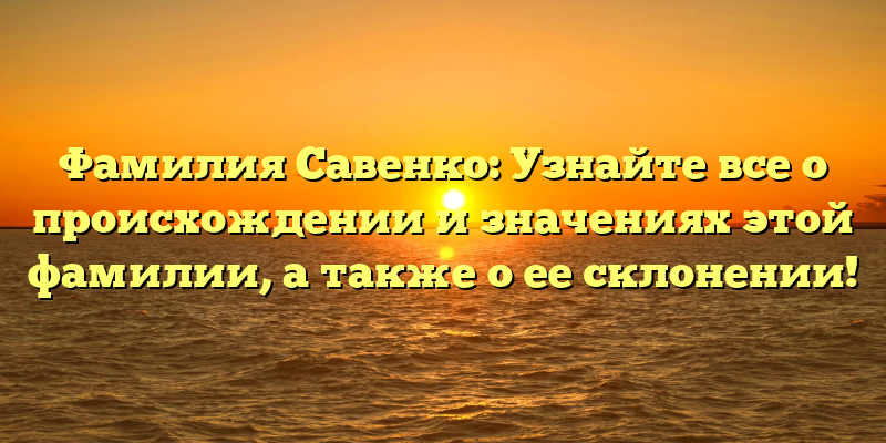 Фамилия Савенко: Узнайте все о происхождении и значениях этой фамилии, а также о ее склонении!