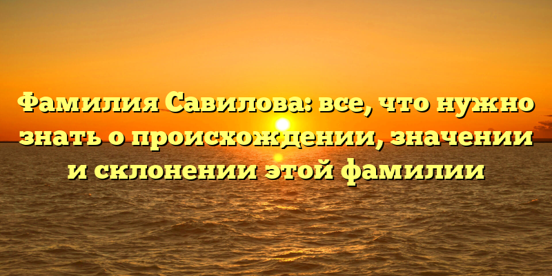 Фамилия Савилова: все, что нужно знать о происхождении, значении и склонении этой фамилии