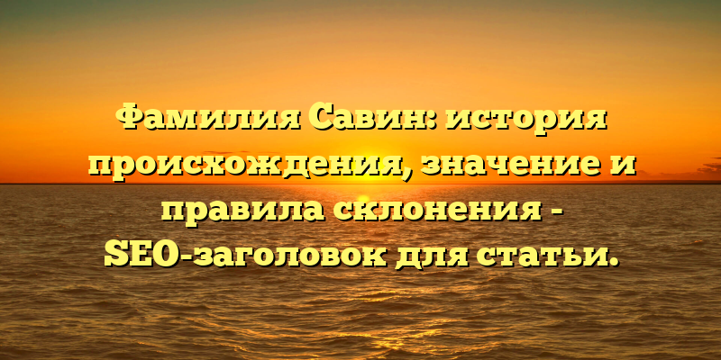 Фамилия Савин: история происхождения, значение и правила склонения - SEO-заголовок для статьи.