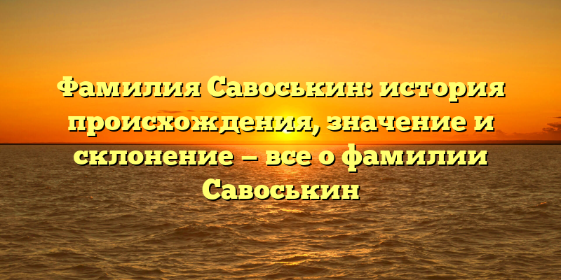 Фамилия Савоськин: история происхождения, значение и склонение — все о фамилии Савоськин
