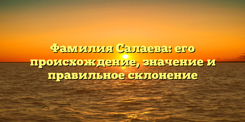Фамилия Салаева: его происхождение, значение и правильное склонение