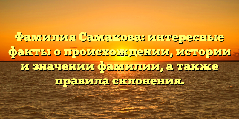 Фамилия Самакова: интересные факты о происхождении, истории и значении фамилии, а также правила склонения.
