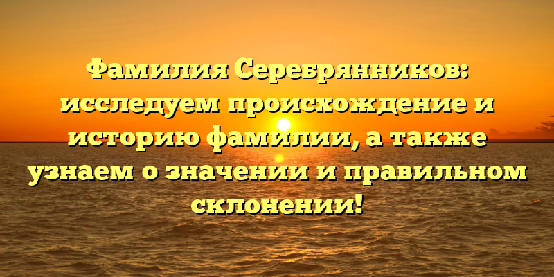 Фамилия Серебрянников: исследуем происхождение и историю фамилии, а также узнаем о значении и правильном склонении!