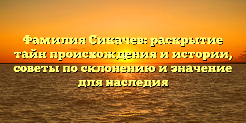 Фамилия Сикачев: раскрытие тайн происхождения и истории, советы по склонению и значение для наследия