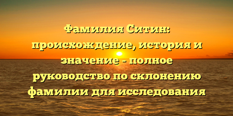 Фамилия Ситин: происхождение, история и значение - полное руководство по склонению фамилии для исследования своих корней