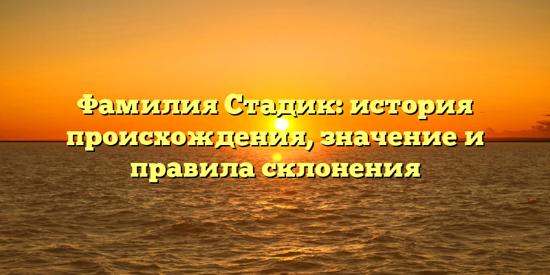 Фамилия Стадик: история происхождения, значение и правила склонения