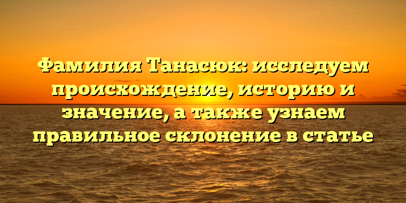 Фамилия Танасюк: исследуем происхождение, историю и значение, а также узнаем правильное склонение в статье