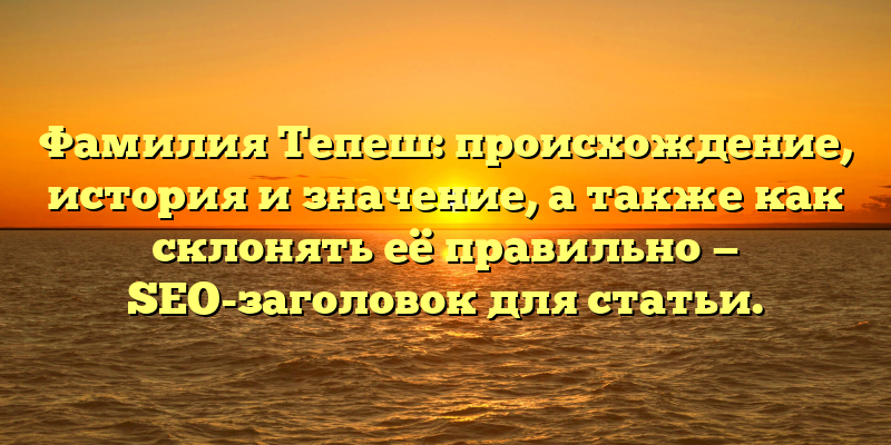 Фамилия Тепеш: происхождение, история и значение, а также как склонять её правильно — SEO-заголовок для статьи.
