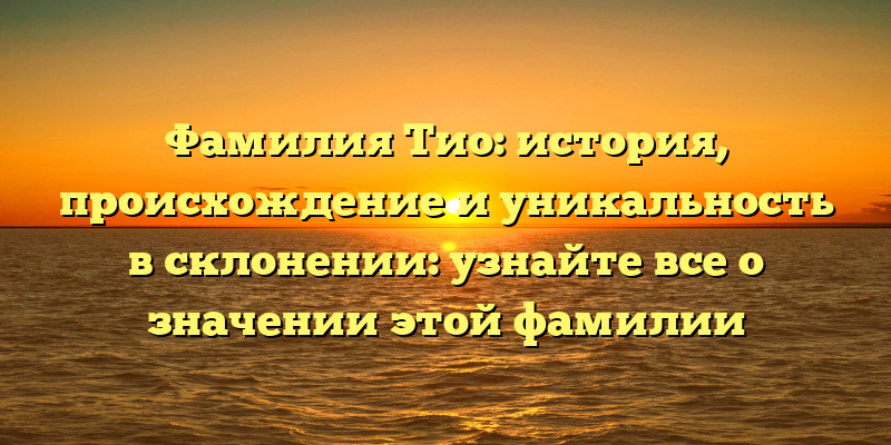 Фамилия Тио: история, происхождение и уникальность в склонении: узнайте все о значении этой фамилии