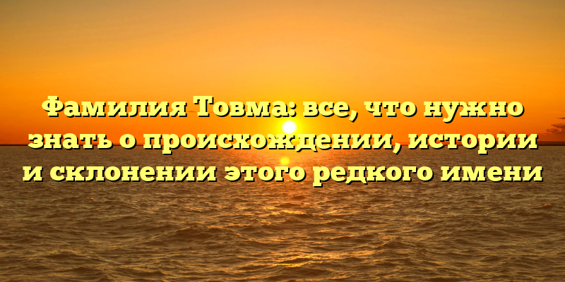 Фамилия Товма: все, что нужно знать о происхождении, истории и склонении этого редкого имени