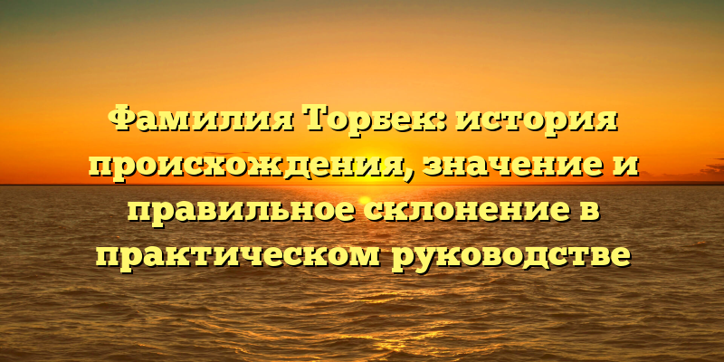 Фамилия Торбек: история происхождения, значение и правильное склонение в практическом руководстве