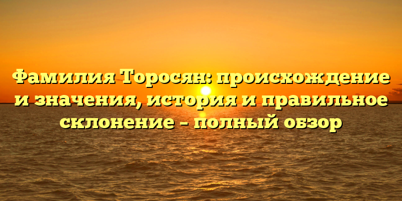 Фамилия Торосян: происхождение и значения, история и правильное склонение – полный обзор