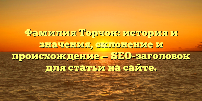 Фамилия Торчок: история и значения, склонение и происхождение — SEO-заголовок для статьи на сайте.